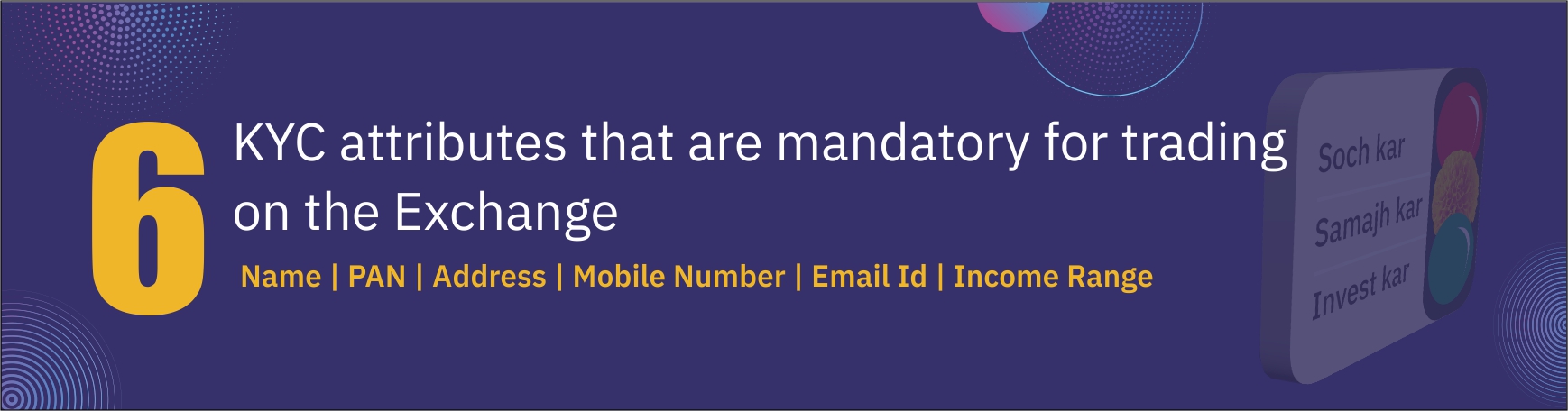 6 KYC attributes that are mandatory for trading on the Exchange. Name. Pan. Address. Mobile Number. Email ID. Income Range.